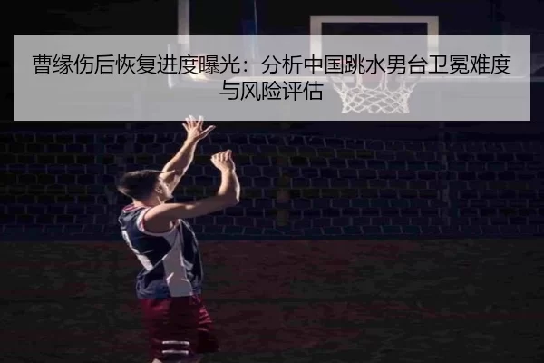 曹缘伤后恢复进度曝光：分析中国跳水男台卫冕难度与风险评估
