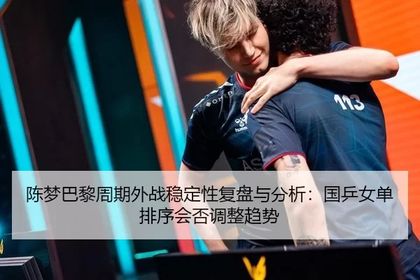 陈梦巴黎周期外战稳定性复盘与分析：国乒女单排序会否调整趋势