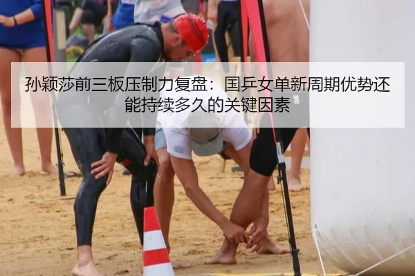 孙颖莎前三板压制力复盘：国乒女单新周期优势还能持续多久的关键因素