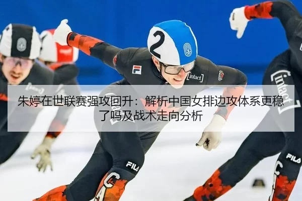 朱婷在世联赛强攻回升：解析中国女排边攻体系更稳了吗及战术走向分析